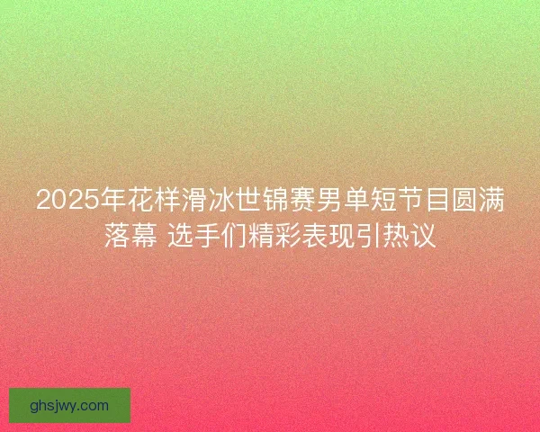 2025年花样滑冰世锦赛男单短节目圆满落幕 选手们精彩表现引热议