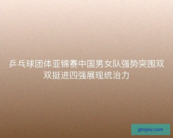 乒乓球团体亚锦赛中国男女队强势突围双双挺进四强展现统治力