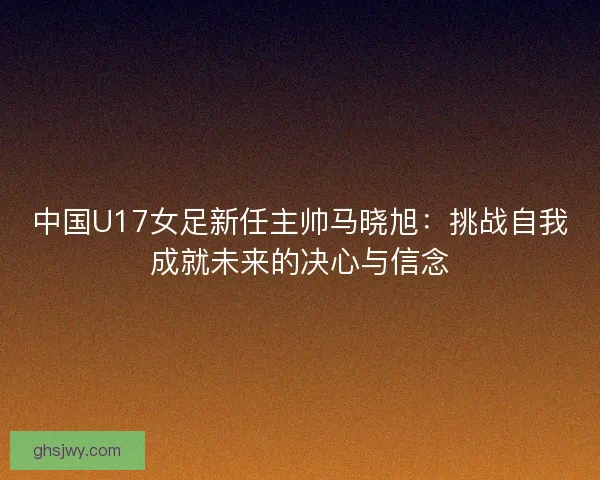 中国U17女足新任主帅马晓旭：挑战自我成就未来的决心与信念