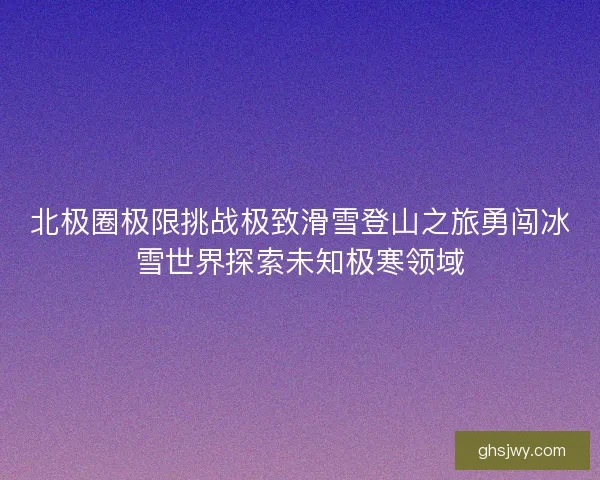 北极圈极限挑战极致滑雪登山之旅勇闯冰雪世界探索未知极寒领域