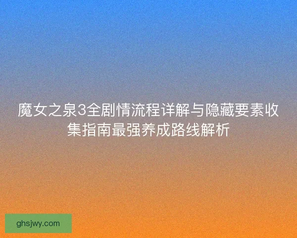 魔女之泉3全剧情流程详解与隐藏要素收集指南最强养成路线解析